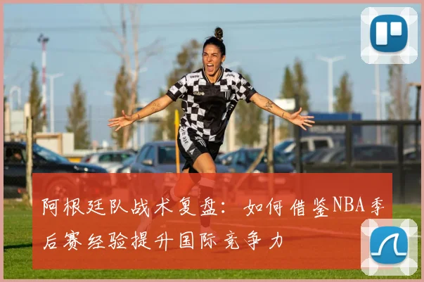 阿根廷队战术复盘：如何借鉴NBA季后赛经验提升国际竞争力