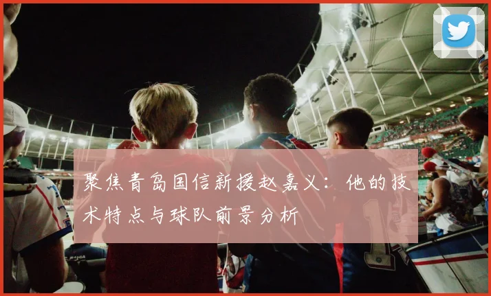 聚焦青岛国信新援赵嘉义：他的技术特点与球队前景分析