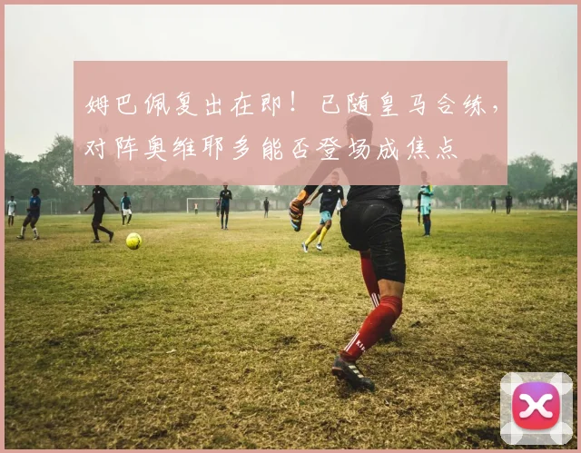 姆巴佩复出在即！已随皇马合练，对阵奥维耶多能否登场成焦点