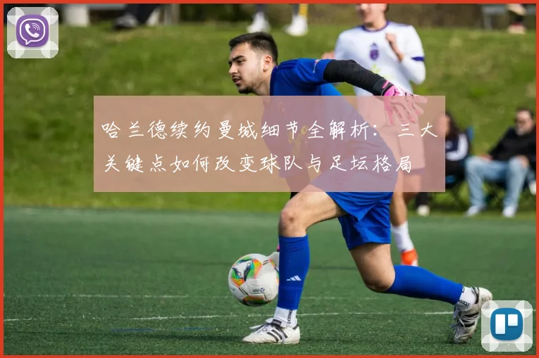 哈兰德续约曼城细节全解析：三大关键点如何改变球队与足坛格局