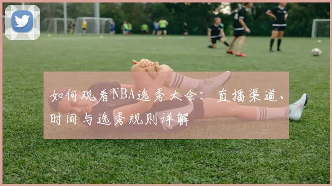 如何观看NBA选秀大会：直播渠道、时间与选秀规则详解