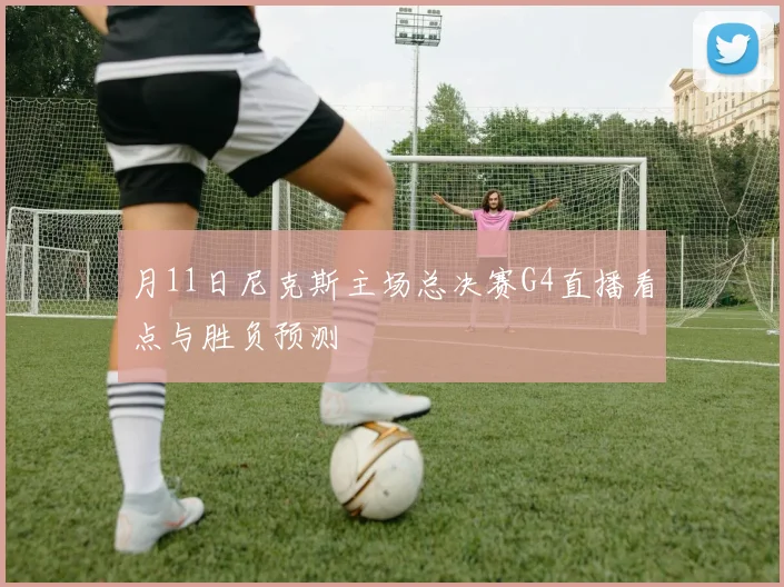月11日尼克斯主场总决赛G4直播看点与胜负预测