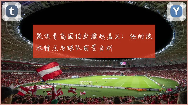 聚焦青岛国信新援赵嘉义：他的技术特点与球队前景分析