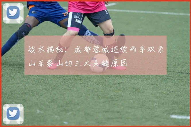 战术揭秘：成都蓉城连续两季双杀山东泰山的三大关键原因