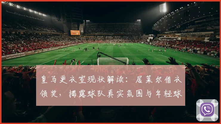 皇马更衣室现状解读：居莱尔借衣领奖，揭露球队真实氛围与年轻球员融入情况