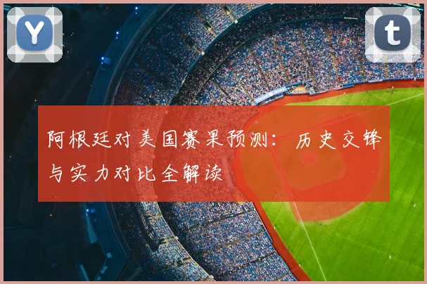 阿根廷对美国赛果预测：历史交锋与实力对比全解读