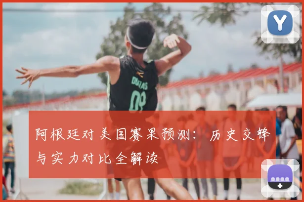 阿根廷对美国赛果预测：历史交锋与实力对比全解读