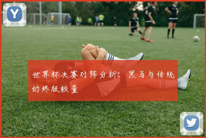 世界杯决赛对阵分析：黑马与传统的终极较量